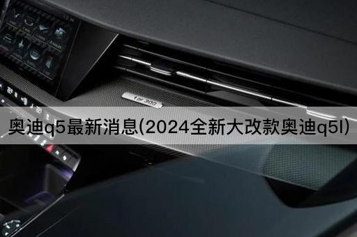 奥迪Q5最新消息(2024款全新升级奥迪Q5L)