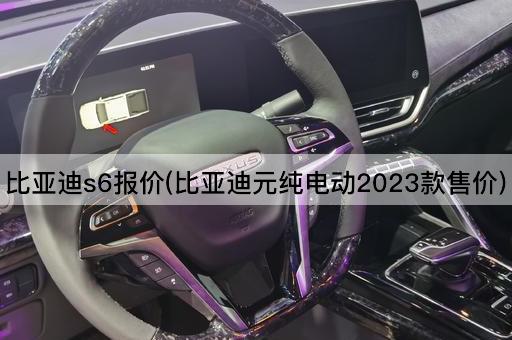 比亚迪S6报价(2023款比亚迪元纯电动价格)