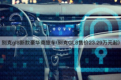 别克gl8新款豪华商旅车(别克GL8售价23.29万元起)