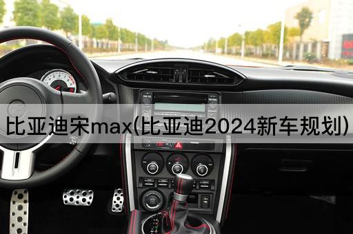 比亚迪宋max(比亚迪2024新车规划)