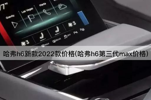 哈弗h6新款2022款价格(哈弗h6第三代max价格)