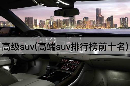 高级suv(高端suv排行榜前十名)