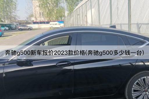 奔驰g500新车报价2023款价格(奔驰g500多少钱一台)